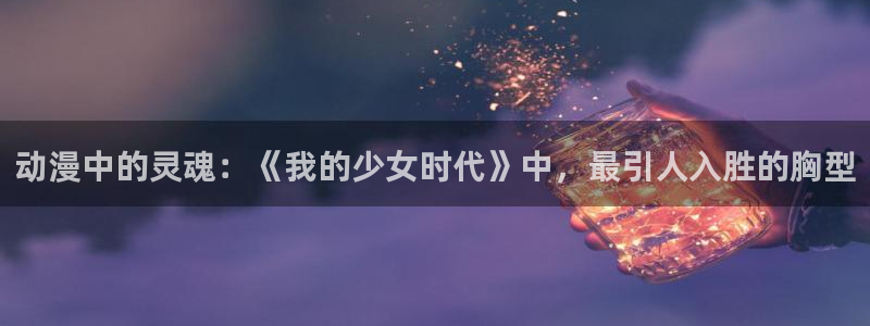 火狼动漫网观看在线：动漫中的灵魂：《我的少女时代》中，最引人入胜的胸型